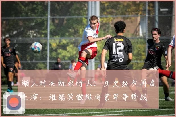 湖人对决凯尔特人：历史经典再度上演，谁能笑傲绿海紫军争锋战