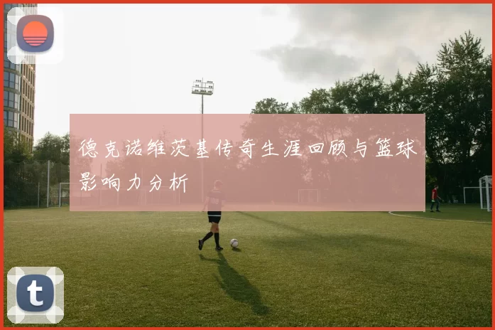 德克诺维茨基传奇生涯回顾与篮球影响力分析