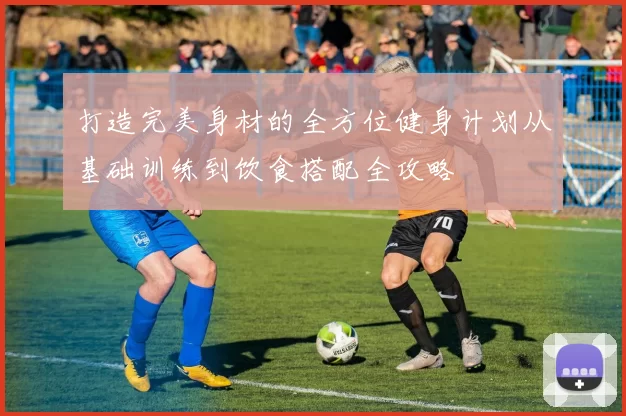 打造完美身材的全方位健身计划从基础训练到饮食搭配全攻略