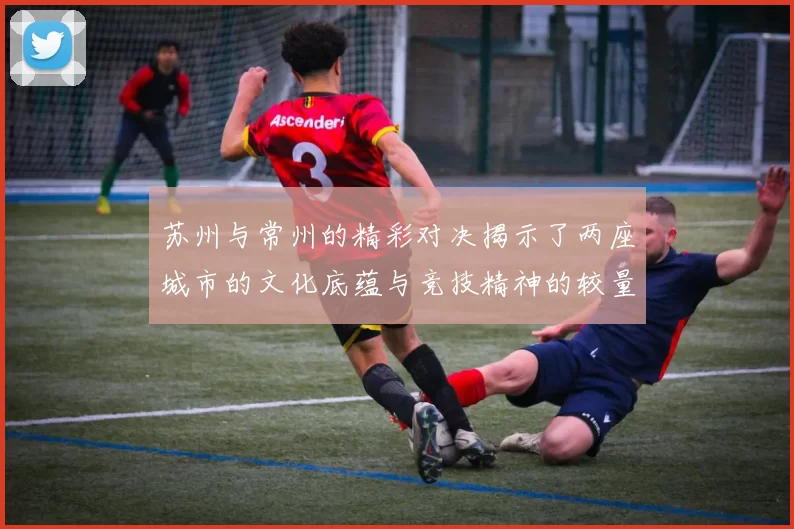 苏州与常州的精彩对决揭示了两座城市的文化底蕴与竞技精神的较量