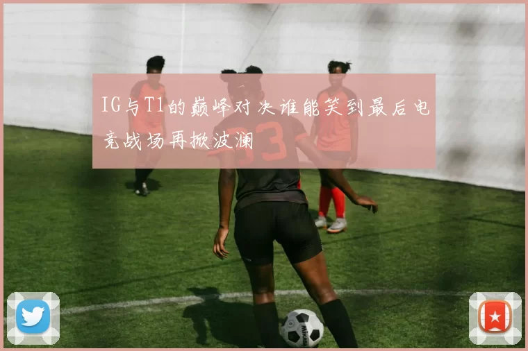 IG与T1的巅峰对决谁能笑到最后电竞战场再掀波澜