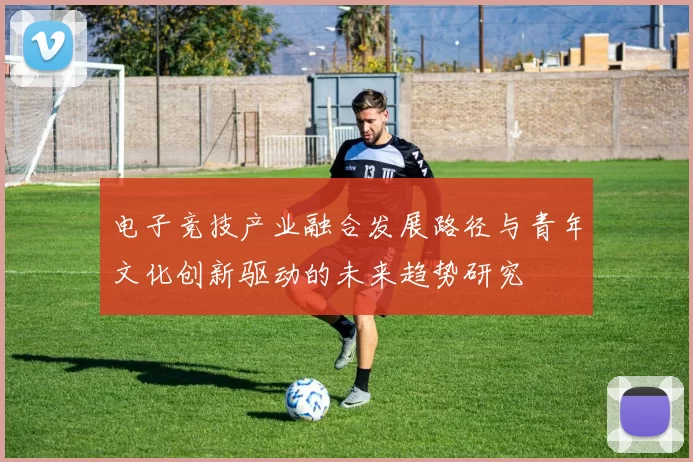 电子竞技产业融合发展路径与青年文化创新驱动的未来趋势研究
