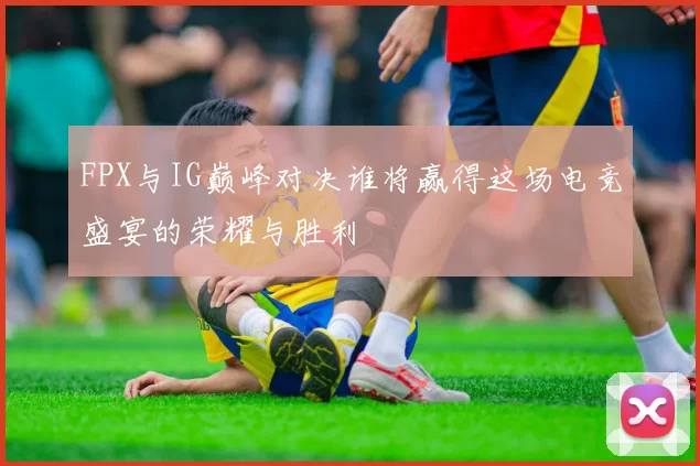 FPX与IG巅峰对决谁将赢得这场电竞盛宴的荣耀与胜利