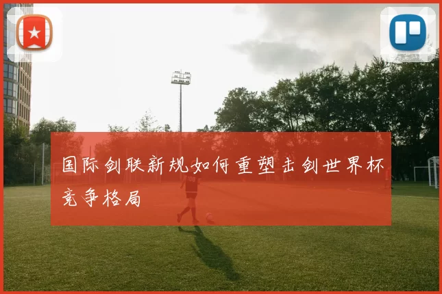 国际剑联新规如何重塑击剑世界杯竞争格局