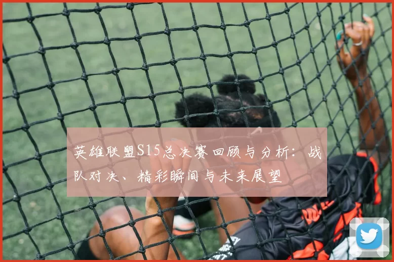 英雄联盟S15总决赛回顾与分析：战队对决、精彩瞬间与未来展望