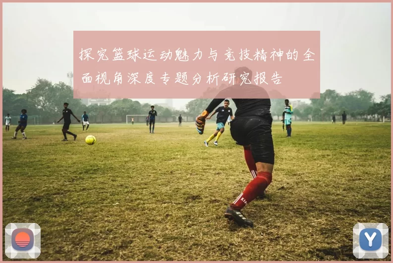 探究篮球运动魅力与竞技精神的全面视角深度专题分析研究报告