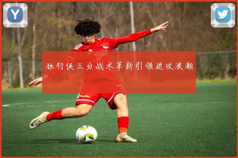 独行侠三分战术革新引领进攻浪潮