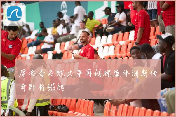 摩洛哥足球力争再创辉煌非洲新传奇即将崛起