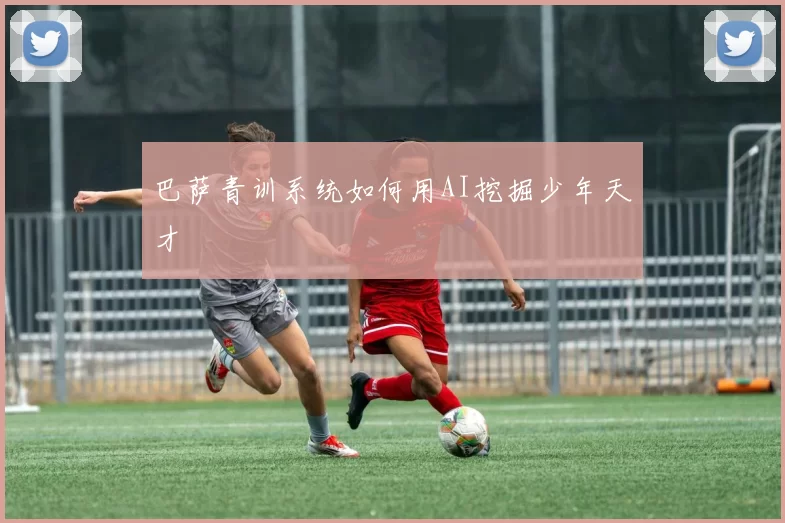 巴萨青训系统如何用AI挖掘少年天才