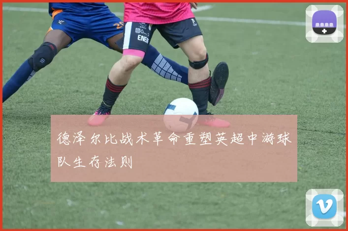 德泽尔比战术革命重塑英超中游球队生存法则