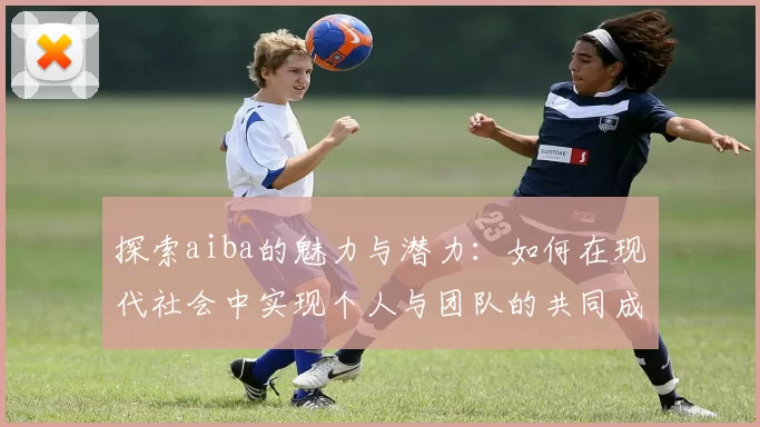 探索aiba的魅力与潜力：如何在现代社会中实现个人与团队的共同成长
