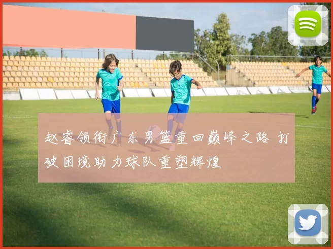 赵睿领衔广东男篮重回巅峰之路 打破困境助力球队重塑辉煌