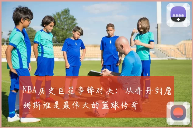 NBA历史巨星争锋对决：从乔丹到詹姆斯谁是最伟大的篮球传奇