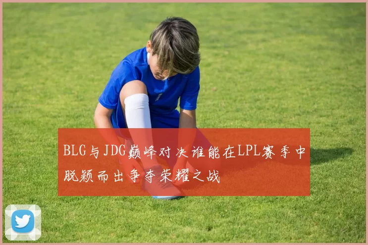 BLG与JDG巅峰对决谁能在LPL赛季中脱颖而出争夺荣耀之战