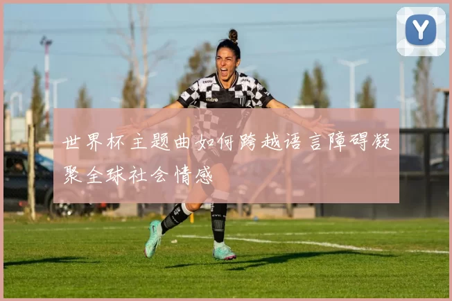 世界杯主题曲如何跨越语言障碍凝聚全球社会情感
